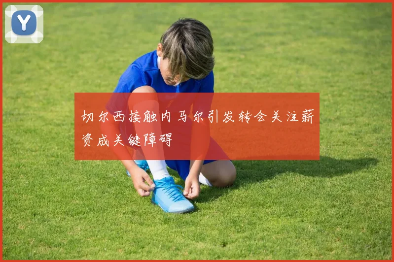 切尔西接触内马尔引发转会关注薪资成关键障碍