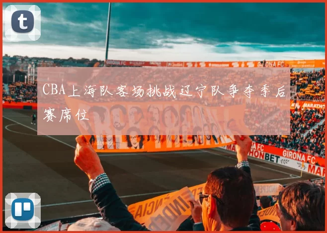 CBA上海队客场挑战辽宁队争夺季后赛席位