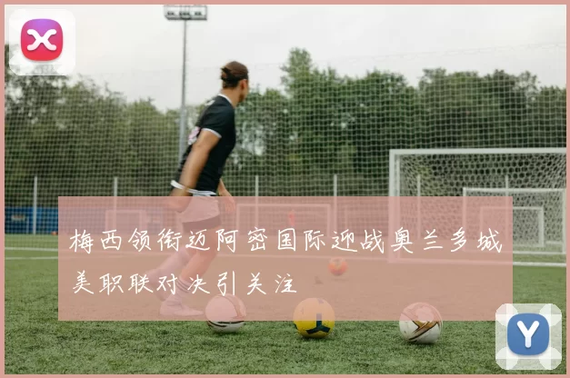 梅西领衔迈阿密国际迎战奥兰多城美职联对决引关注