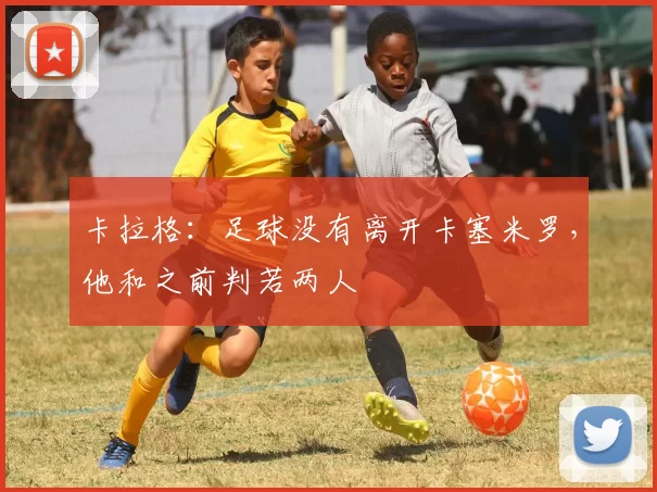 卡拉格:足球没有离开卡塞米罗,他和之前判若两人