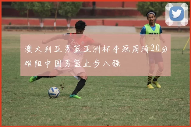 澳大利亚男篮亚洲杯夺冠周琦20分难阻中国男篮止步八强