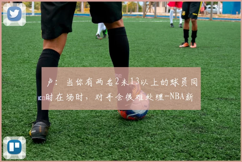 卢：当你有两名2米13以上的球员同时在场时，对手会很难处理-NBA新闻