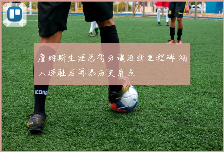 詹姆斯生涯总得分逼近新里程碑 湖人连胜后再添历史看点