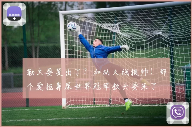 勒夫要复出了？加纳火线换帅！那个爱抠鼻屎世界冠军教头要来了