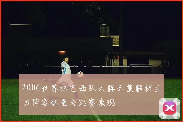 2006世界杯巴西队大牌云集解析主力阵容配置与比赛表现