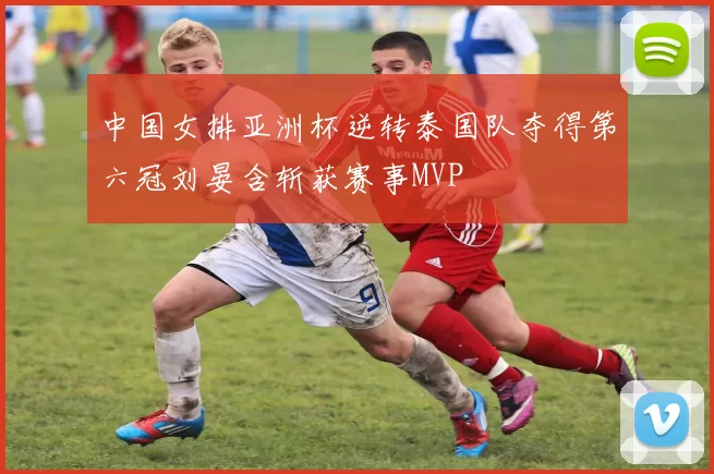 中国女排亚洲杯逆转泰国队夺得第六冠刘晏含斩获赛事MVP