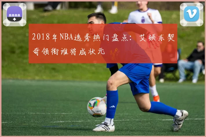 2018年NBA选秀热门盘点:艾顿东契奇领衔谁将成状元