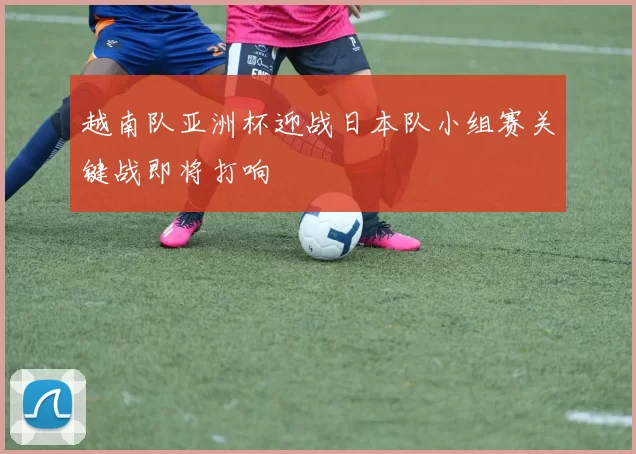 越南队亚洲杯迎战日本队小组赛关键战即将打响