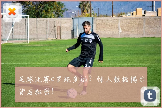 足球比赛c罗跑多远？惊人数据揭示背后秘密！