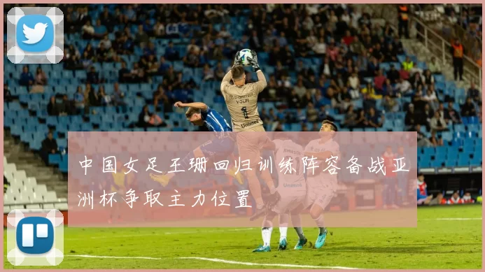 中国女足王珊回归训练阵容备战亚洲杯争取主力位置