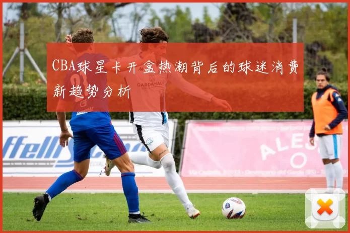 CBA球星卡开盒热潮背后的球迷消费新趋势分析