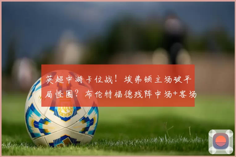 英超中游卡位战!埃弗顿主场破平局怪圈?布伦特福德残阵中场+客场低迷难抗衡_核心_古迪逊