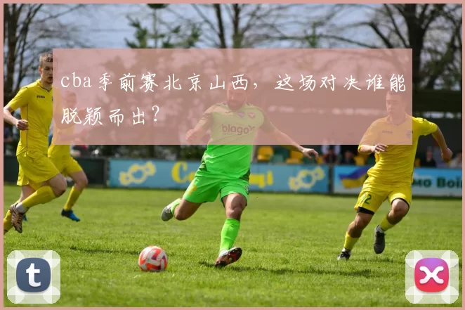 cba季前赛北京山西,这场对决谁能脱颖而出?