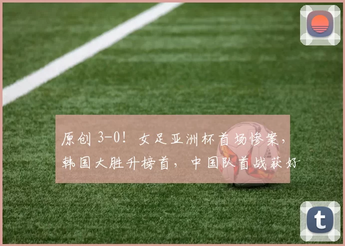 原创 3-0！女足亚洲杯首场惨案，韩国大胜升榜首，中国队首战获好消息
