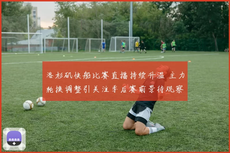 洛杉矶快船比赛直播持续升温 主力轮换调整引关注季后赛前景待观察