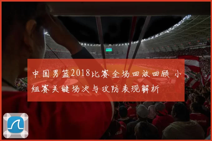 中国男篮2018比赛全场回放回顾 小组赛关键场次与攻防表现解析