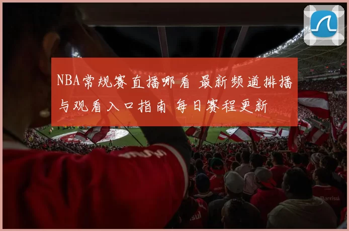 NBA常规赛直播哪看 最新频道排播与观看入口指南 每日赛程更新