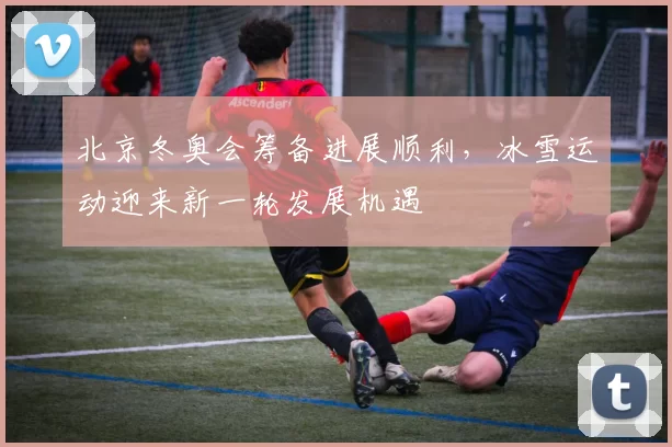 北京冬奥会筹备进展顺利，冰雪运动迎来新一轮发展机遇