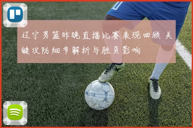 辽宁男篮昨晚直播比赛表现回顾 关键攻防细节解析与胜负影响