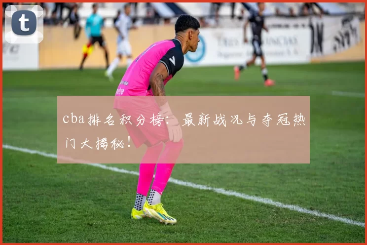 cba排名积分榜：最新战况与夺冠热门大揭秘！