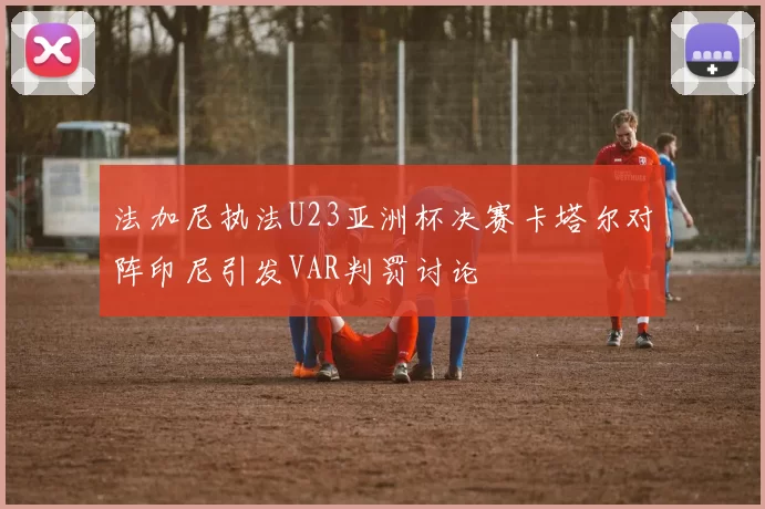 法加尼执法U23亚洲杯决赛卡塔尔对阵印尼引发VAR判罚讨论