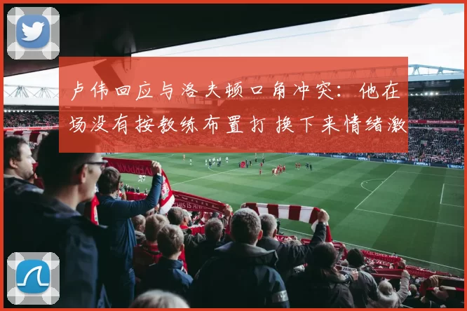 卢伟回应与洛夫顿口角冲突：他在场没有按教练布置打 换下来情绪激动