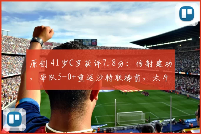 原创 41岁C罗获评7.8分：传射建功，率队5-0+重返沙特联榜首，太牛了