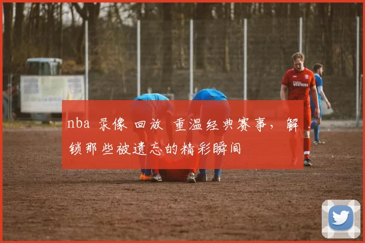 nba 录像 回放 重温经典赛事,解锁那些被遗忘的精彩瞬间