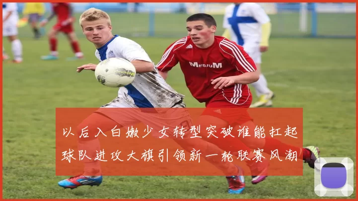 以后入白嫩少女转型突破谁能扛起球队进攻大旗引领新一轮联赛风潮