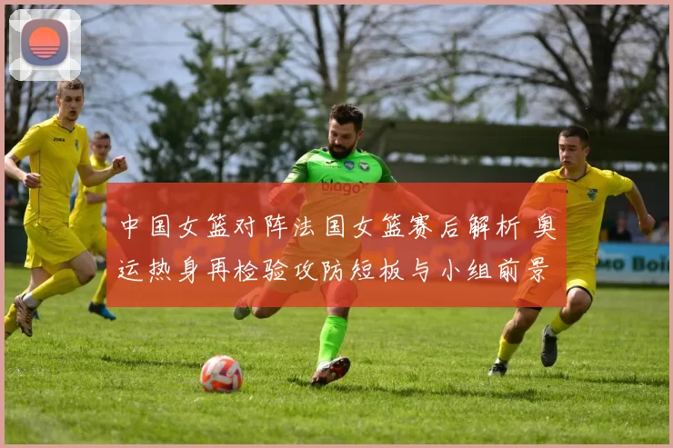 中国女篮对阵法国女篮赛后解析 奥运热身再检验攻防短板与小组前景