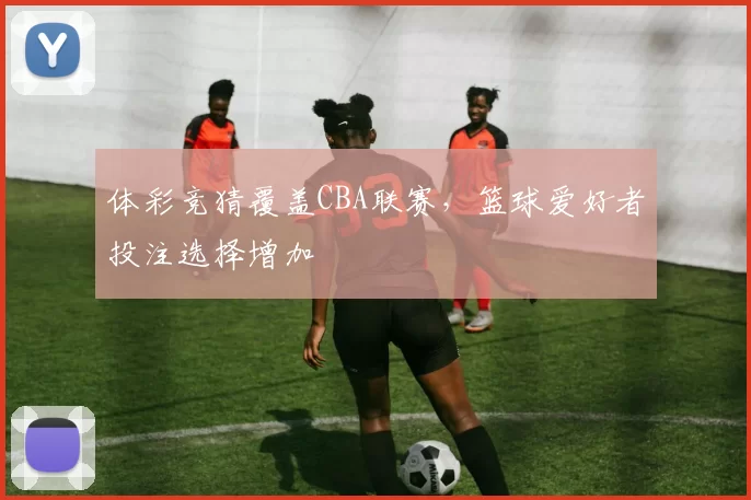 体彩竞猜覆盖CBA联赛,篮球爱好者投注选择增加
