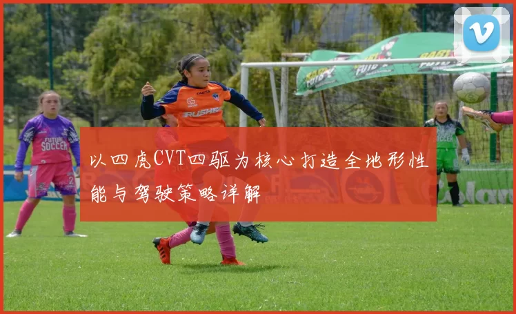 以四虎CVT四驱为核心打造全地形性能与驾驶策略详解