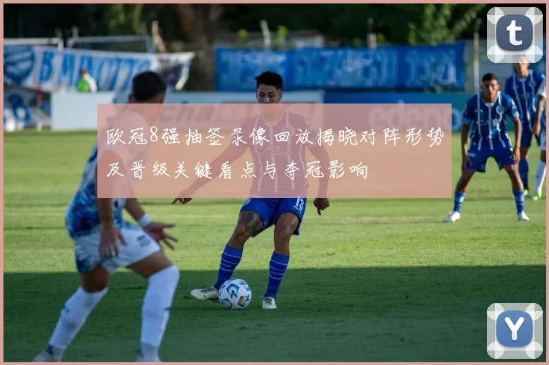 欧冠8强抽签录像回放揭晓对阵形势及晋级关键看点与夺冠影响