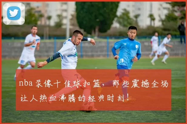 nba录像十佳球扣篮，那些震撼全场让人热血沸腾的经典时刻！