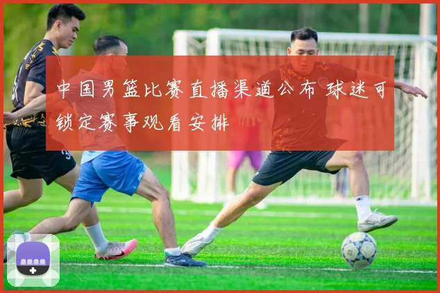 中国男篮比赛直播渠道公布 球迷可锁定赛事观看安排