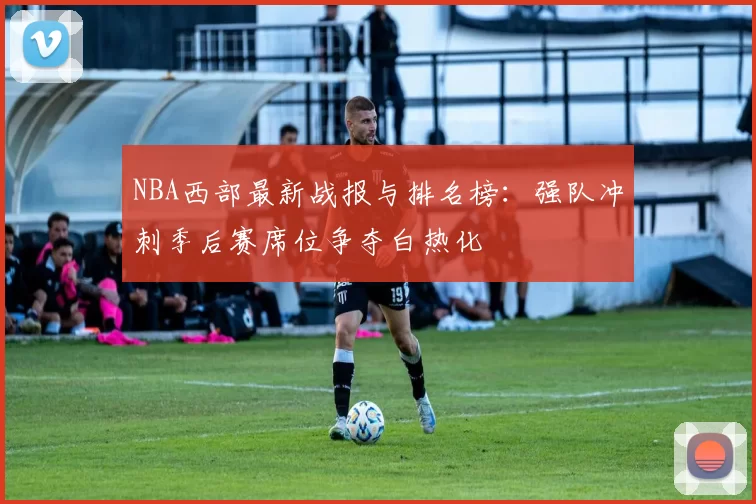 NBA西部最新战报与排名榜：强队冲刺季后赛席位争夺白热化