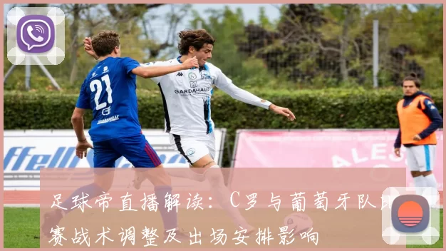 足球帝直播解读：C罗与葡萄牙队比赛战术调整及出场安排影响