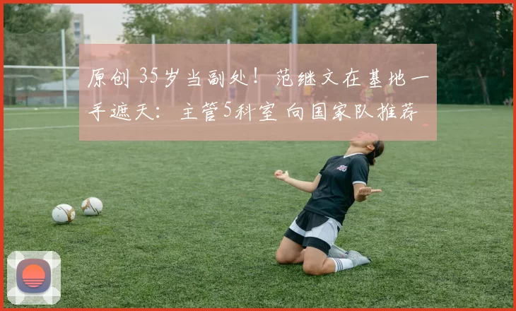 原创 35岁当副处！范继文在基地一手遮天：主管5科室 向国家队推荐王莉