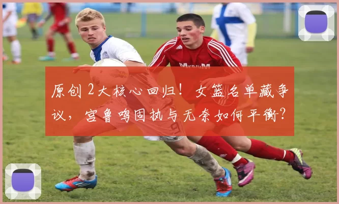 原创 2大核心回归!女篮名单藏争议,宫鲁鸣固执与无奈如何平衡?