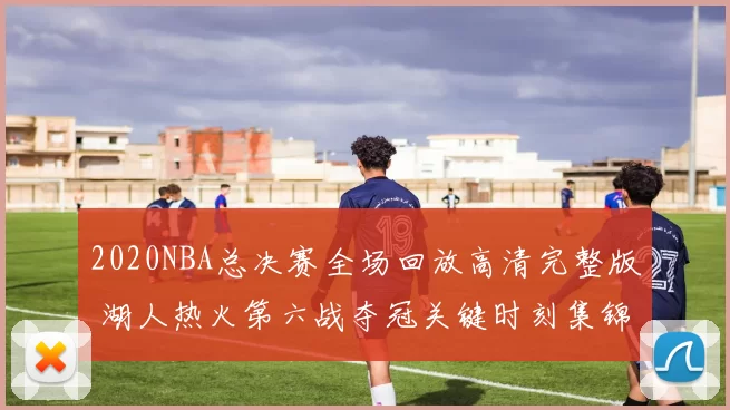 2020NBA总决赛全场回放高清完整版 湖人热火第六战夺冠关键时刻集锦