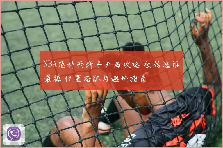 NBA范特西新手开局攻略 初始选谁最稳 位置搭配与避坑指南