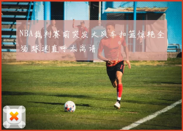 NBA裁判赛前突发大风车扣篮惊艳全场 球迷直呼太离谱