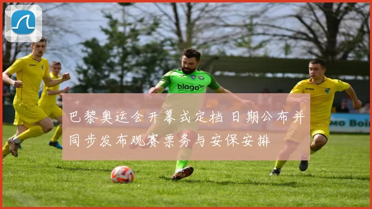 巴黎奥运会开幕式定档 日期公布并同步发布观赛票务与安保安排