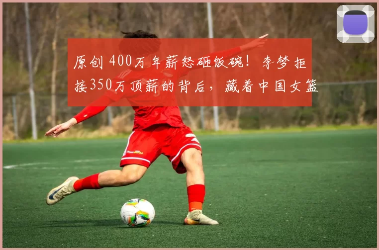 原创 400万年薪怒砸饭碗！李梦拒接350万顶薪的背后，藏着中国女篮一个残酷真相