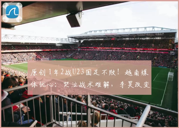 原创 1年2战U23国足不败！越南媒体忧心：哭泣战术难解，李昊改变局势