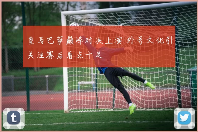 皇马巴萨巅峰对决上演 外号文化引关注赛后看点十足