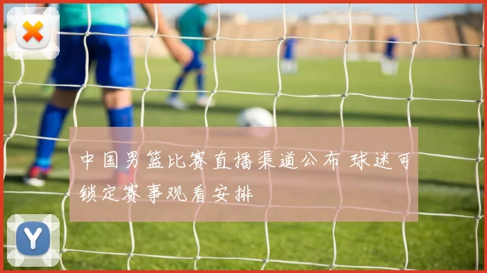 中国男篮比赛直播渠道公布 球迷可锁定赛事观看安排