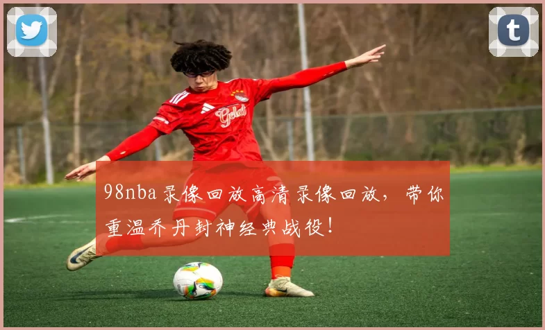 98nba录像回放高清录像回放，带你重温乔丹封神经典战役！