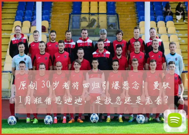 原创 30岁老将回归引爆悬念！曼联1月租借恩迪迪，是救急还是无奈？