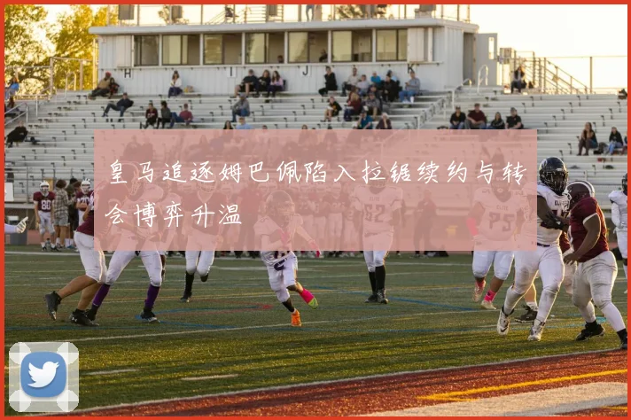 皇马追逐姆巴佩陷入拉锯续约与转会博弈升温